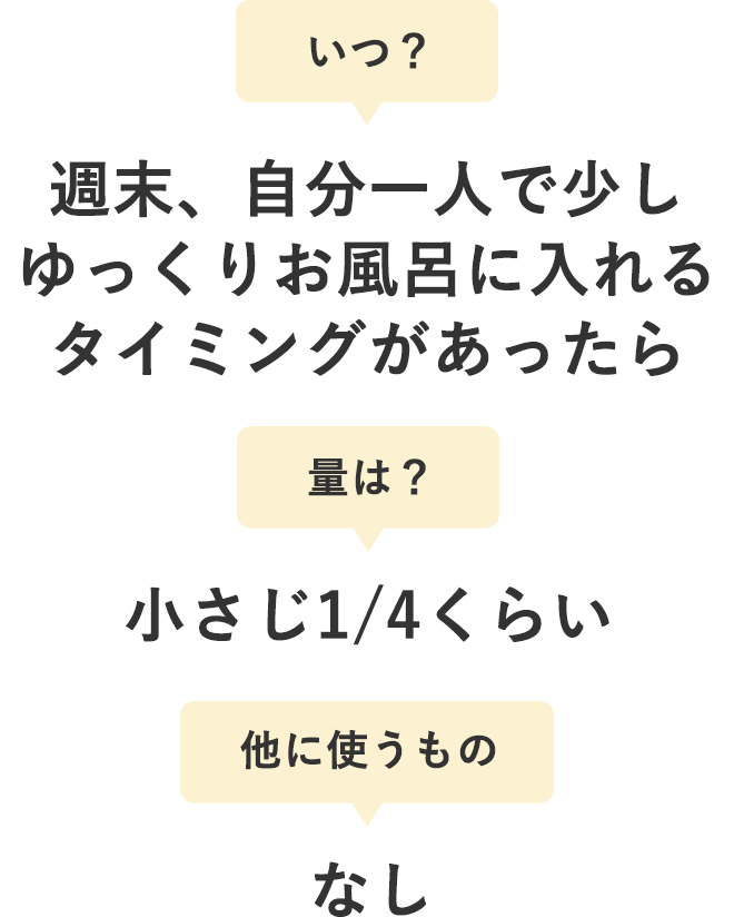 いつ？：週末、自分一人で少しゆっくりお風呂に入れるタイミングがあったら
        量は？：小さじ1/4くらい
        他に使うもの：なし