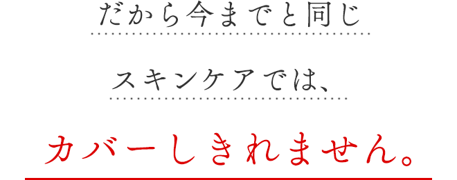 だから今までと同じスキンケアでは、カバーしきれません。