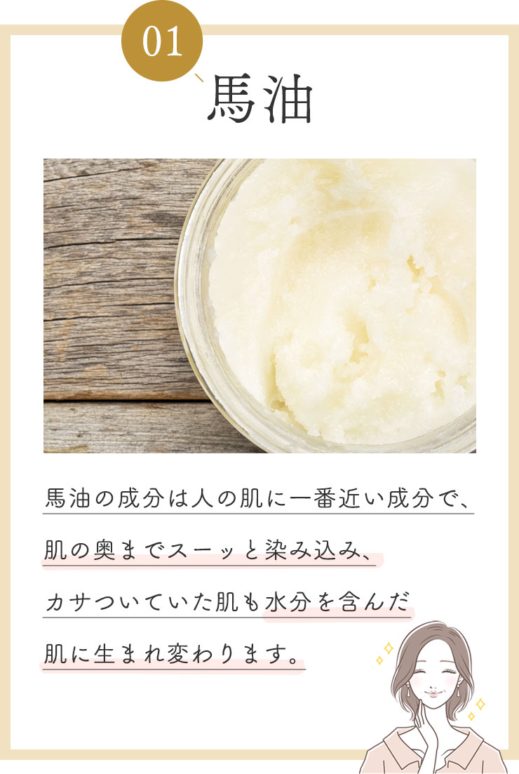 ①馬油
            馬油の成分は人の肌に一番近い成分で、肌の奥までスーッと染み込み、カサついていた肌も水分を含んだ肌に生まれ変わります。