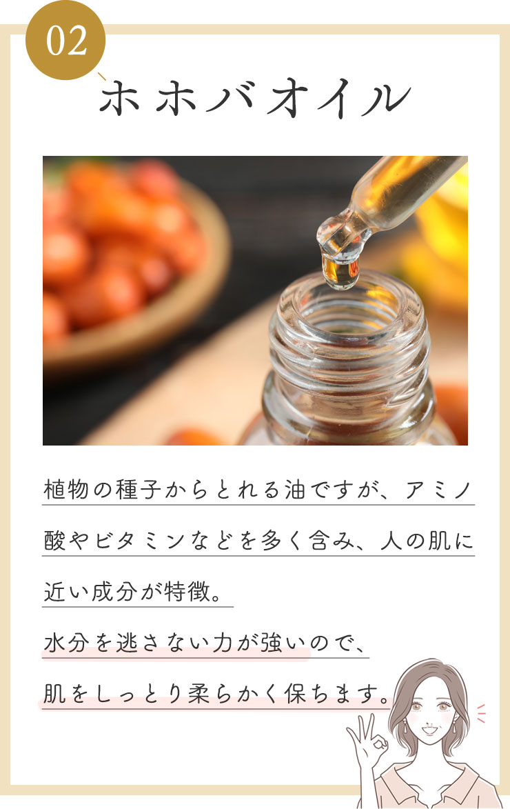 ②ホホバオイル
            植物の種子からとれる油ですが、アミノ酸やビタミンなどを多く含み、人の肌に近い成分が特徴。
            水分を逃さない力が強いので、肌をしっとり柔らかく保ちます。