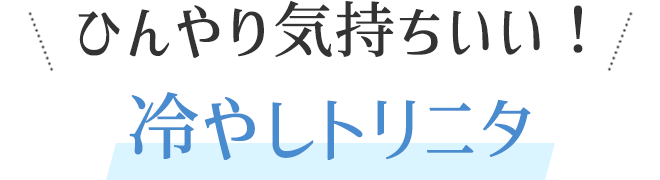 ひんやり気持ちいい！冷やしトリニタ