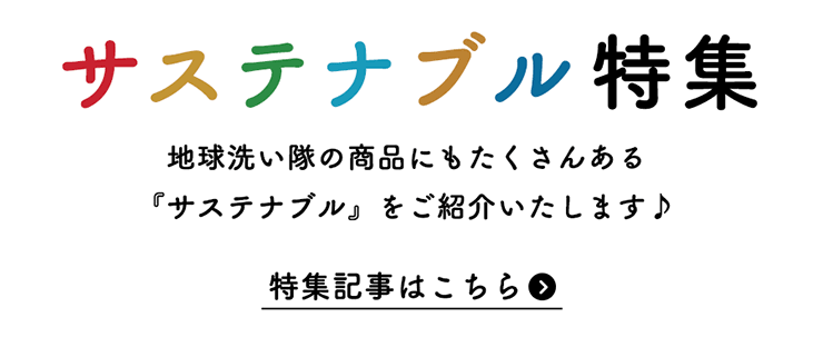 サステナブル特集 地球洗い隊の商品にもたくさんある 『サステナブル』をご紹介いたします♪ 特集記事はこちら