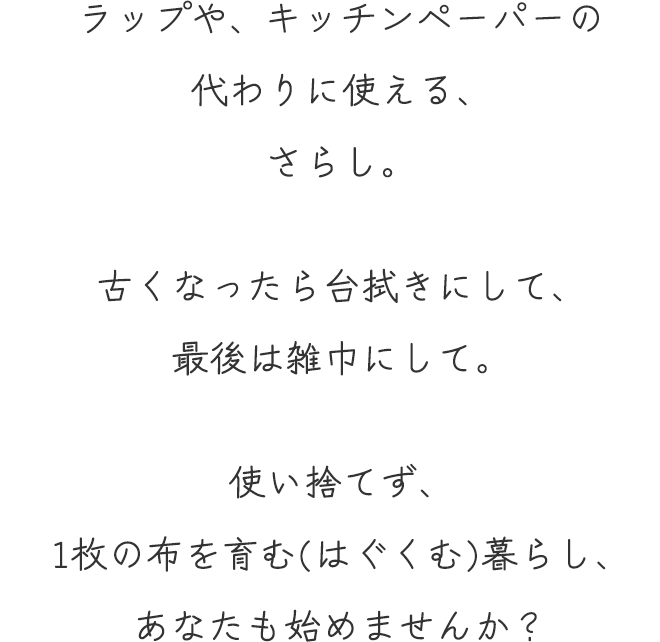ラップや、キッチンペーパーの代わりに使える、さらし。
	古くなったら台拭きにして、最後は雑巾にして。
	使い捨てず、1枚の布を育む(はぐくむ)暮らし、あなたも始めませんか？