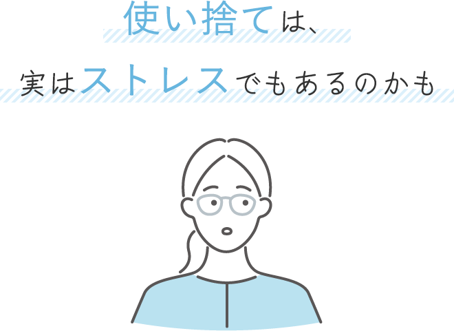使い捨ては、実はストレスでもあるのかも