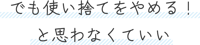 でも使い捨てをやめる!と思わなくていい