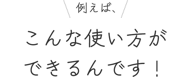 例えば、こんな使い方ができるんです!