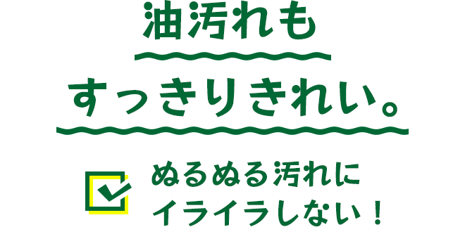 油汚れもすっきりきれい。ぬるぬる汚れにイライラしない！