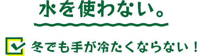 水を使わないから冬でも手が冷たくならない！
