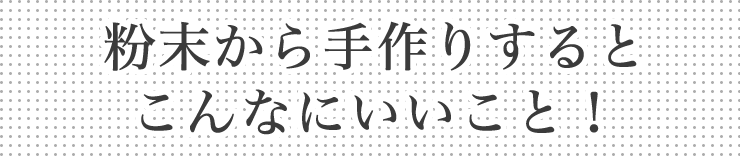 粉末から手作りすると、こんなにいいこと！