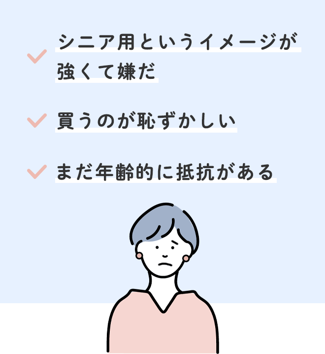 □シニア用というイメージが強くて嫌だ
□買うのが恥ずかしい
□まだ年齢的に抵抗がある