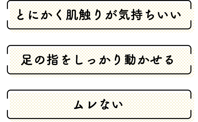 ●とにかく肌触りの気持ちいい
●足の指をしっかり動かせる
●ムレない