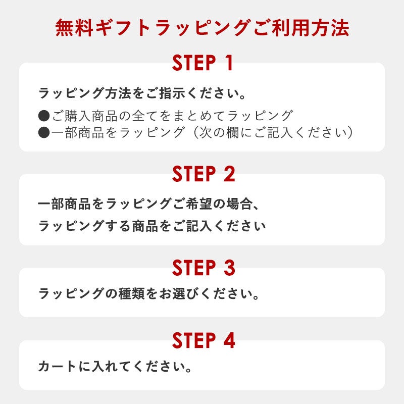 無料ギフトラッピングご利用方法
	【ステップ1】ラッピング方法をご指示ください。
	●ご購入商品の全てをまとめてラッピング
	●一部商品をラッピング（備考欄にご記入ください）
	【ステップ2】ラッピングの種類をお選びください。
	【ステップ3】カートに入れてください。
